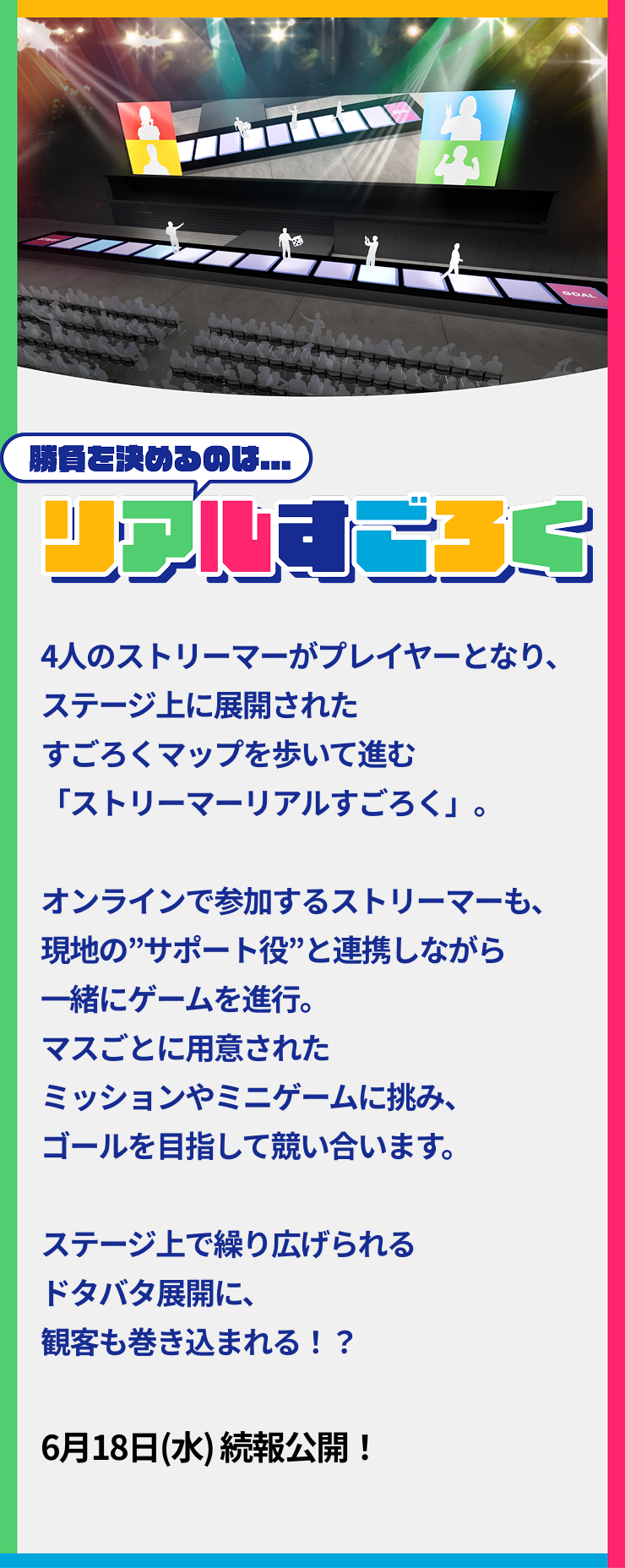 4人のプレイヤーたちによる、リアルすごろくバトル。オンライン参加のプレイヤーは、「コマ」となるストリーマーを動かしてゲームをプレイ。サイコロを振ってマスを進むと、ミッションやミニゲームがステージ上で発生。観客もミッションに参加したり、運命のサイコロを託されることも。企画協力:Light